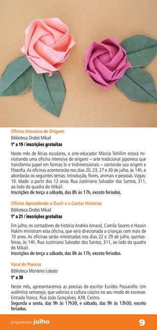 Oficina Intensiva de Origami
Biblioteca Orobó Mikail
1º a 19 / inscrições gratuitas
Neste mês de férias escolares, o arte-educador Márcio Tehillim estará mi-
nistrando uma oficina intensiva de origami – arte tradicional japonesa que
transforma papel em formas bi e tridimensionais – contando sua origem e
filosofia. As oficinas acontecerão nos dias 20, 23, 27 e 30 de julho, às 14h, e
abordarão os seguintes temas: introdução, flores, animais e pessoas. Vagas:
10. Idade: a partir dos 12 anos. Rua Justiniano Salvador dos Santos, 311,
ao lado da quadra do Mikail.
Inscrições de terça a sábado, das 8h às 17h, exceto feriados.

Oficina Aprendendo a Ouvir e a Contar Histórias
Biblioteca Orobó Mikail
1º a 21 / inscrições gratuitas
Em julho, os contadores de história Andréa Amaral, Camila Soares e Hassin
Hakim ministram esta oficina, que será direcionada a crianças com mais de
10 anos. As oficinas serão ministradas nos dias 22 e 29 de julho, quintas-
feiras, às 14h. Rua Justiniano Salvador dos Santos, 311, ao lado da quadra
do Mikail.
Inscrições de terça a sábado, das 8h às 17h, exceto feriados.

Varal de Poesias
Biblioteca Monteiro Lobato
1º a 30
Neste mês, apresentaremos as poesias do escritor Eurídes Passarello. Um
autêntico sertanejo, que valoriza a cultura caipira no seu modo de escrever.
Entrada franca. Rua João Gonçalves, 439, Centro.
Segunda a sexta, das 9h às 17h30, e sábado, das 9h às 13h30, exceto
feriados.

programação julho                                                         9
 