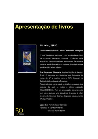 Apresentação de livros


         15 Julho, 21h30

         “Silenciosas Alvoradas” de Ana Homem de Albergaria

         O livro “Silênciosas Alvoradas” , com a chancela da Edita-
         me, contém 45 poemas ao longo das 115 páginas, numa
         abordagem das multiplicidades sentimentais da natureza
         humana, sendo ilustrado com pinturas da própria autora
         que é também artista plástica.


         Ana Homem de Albergaria, é natural do Rio de Janeiro,
         Brasil. É licenciada em Sociologia pela Faculdade de
         Letras da UP e colabora com a EAPN Portugal, no
         Gabinete de Investigação e Projectos.
         Apaixonada pela escrita e pela pintura tem uma vasta obra
         pictórica   da   qual   se   realça   a   última   exposição
         “HUMANIDADES”. Tem em preparação, conjuntamente
         com outros autores, uma colectânea de poesia a editar
         brevemente no âmbito do grupo de poesia a que pertence
         “Portugal Poético”.


         Local: Sala Polivalente da Biblioteca
         Horários: 2ª a 6ª 10h00-18h30
                     Sábados: 10h00-13h00
 