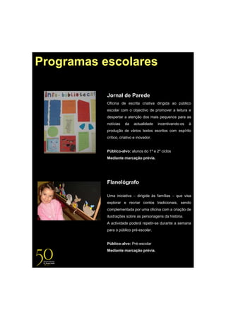 Programas escolares

           Jornal de Parede
           Oficina de escrita criativa dirigida ao público
           escolar com o objectivo de promover a leitura e
           despertar a atenção dos mais pequenos para as
           notícias   da    actualidade    incentivando-os   à
           produção de vários textos escritos com espírito
           crítico, criativo e inovador.


           Público-alvo: alunos do 1º e 2º ciclos
           Mediante marcação prévia.




           Flanelógrafo

           Uma iniciativa – dirigida às famílias – que visa
           explorar e recriar contos tradicionais, sendo
           complementada por uma oficina com a criação de
           ilustrações sobre as personagens da história.
           A actividade poderá repetir-se durante a semana
           para o público pré-escolar.


           Público-alvo: Pré-escolar
           Mediante marcação prévia.
 
