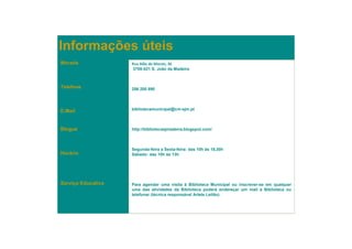 Informações úteis
Morada              Rua Alão de Morais, 36
                    3700-021 S. João da Madeira



Telefone
                    256 200 890




E.Mail              bibliotecamunicipal@cm-sjm.pt



Blogue              http://bibliotecasjmadeira.blogspot.com/



                    Segunda-feira a Sexta-feira: das 10h às 18,30h
Horário             Sábado: das 10h às 13h




Serviço Educativo   Para agendar uma visita à Biblioteca Municipal ou inscrever-se em qualquer
                    uma das atividades da Biblioteca poderá endereçar um mail à Biblioteca ou
                    telefonar (técnica responsável Arlete Leitão)
 