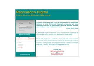 Repositório Digital
Fundo local da Biblioteca Municipal


                         O Fundo Local reúne todo o tipo de documentação e publicações
                         referentes a uma determinada localidade, produzidas por essa
                         comunidade ou com ela relacionadas. Refere-se aos mais variados
                         aspectos da sua vida, história e actividades.
                                                                                     Henrique Barreto Nunes



                         A Biblioteca Municipal tem disponível o seu novo Projecto de Digitalização e
   REPOSITÓRIO DIGITAL   Disponibilização Pública do Fundo Local da Biblioteca Dr. Renato Araújo.


                         Grande parte das obras que constituem o Fundo Local estão agora disponíveis
                         para consulta on-line, permitindo explorar e difundir esta documentação tornando-a
                         acessível a toda a população sem limitação de horários ou distância, aumentado
                         desta forma, o número e eficácia das consultas a este fundo local.



                                                        Consulte em:
                                                    REPOSITÓRIO DIGITAL
                                                            ou
    CATÁLOGO ON-LINE                                 CATÁLOGO ON-LINE
 