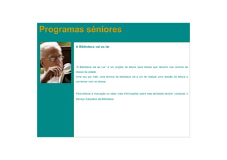 Programas séniores
       A Biblioteca vai ao lar




       “A Biblioteca vai ao Lar” é um projeto de leitura para idosos que decorre nos centros de
       idosos da cidade.
       Uma vez por mês, uma técnica da biblioteca vai a um lar realizar uma sessão de leitura e
       conversar com os idosos.



       Para efetuar a marcação ou obter mais informações sobre esta atividade deverá contactar o

       Serviço Educativo da Biblioteca.
 