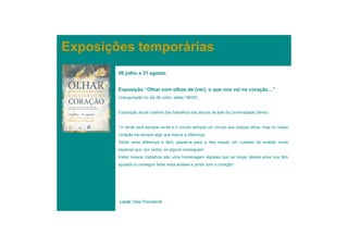 Exposições temporárias
        06 julho a 31 agosto


        Exposição “Olhar com olhos de (ver), o que nos vai no coração…”
        (Inauguração no dia 06 Julho, pelas 18h00)


        Exposição anual coletiva dos trabalhos dos alunos de arte da Universidade Sénior.


        “O verde será sempre verde e o círculo sempre um círculo aos nossos olhos, mas no nosso
        coração há sempre algo que marca a diferença.
        Sentir essa diferença é fácil, passá-la para a tela requer um cuidado de análise muito
        especial que, por vezes, só alguns conseguem.
        Estes nossos trabalhos são uma homenagem àqueles que ao longo destes anos nos têm
        ajudado a conseguir fazer essa análise e pintar com o coração”.




        Local: Sala Polivalente
 
