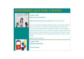 Actividades para toda a família
         07 julho, 11h00
         Queres ouvir uma história?


         “Sabes onde é que os teus pais se conheceram? de Maria Inês de Almeida


         É um livro que vai deixar as crianças curiosas para descobrir o que aconteceu na primeira
         vez que os pais se viram, e a convidá-los a contar a história de como se apaixonaram.
         Já os pais vão poder recordar esse momento mágico e partilhá-lo com os seus filhos e,
         quem sabe, até encontrar no livro a sua história. Terá sido num jogo de futebol? Na
         bomba de gasolina, enquanto abasteciam? A comprar bilhetes para o concerto da banda
         preferida? Várias histórias de amor ilustradas de forma original e emotiva por Paulo
         Galindro.

         Oficina: Corações entrelaçados


         21 julho, 11h00
         Teatrinho de fantoches


         “A bela adormecida”
 
