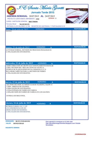 SEMANA 24
1104
CURSO CARTELERA GENERAL DECIMOS
lunes, 20 de julio de 2015
RETIROS CURSOS 1101 Y 1105
4:30 CONFERENCIA CON 903
6HORA IIZADA DE BANDERA
6:15Pm SALIDA DE ESTUDIANTES.
SEMANADEL BUEN CIUDADANO
VALOR HONESTIDAD
I.E Santa María Goretti
Jornada Tarde 2015
AGENDA SEMANAL 20/07/2015 AL 24/07/2015
PROYECTO CONVIVAMOS LIMPIAMENTE
ENTRADA A LOS SALONES 12:15M REGISTRO DE ASISTENCIA Y PUNTUALIDAD12:20
Períodico Mural
HORARIO
FESTIVO
ACTIVIDAD NORMAL; REVISION DE PROCESOS PEDAGOGICOS
6:15Pm SALIDA DE ESTUDIANTES.
martes, 21 de julio de 2015
HORARIO HORARIOmiércoles, 22 de julio de 2015
HORARIO
3 HORA DIRECCION DE GRUPO SAVE HOSTIGAMIENTO ESCOLAR
3:20Pm REUNION DEL ÁREA DE CIENCIAS SALON 16;
ENTREGA DE PLANEACIONES PEVAL SEMANAS 22 Y 23
RECLAMAR CARPETAS PARA LA REUNION DE PADRES
6:15Pm SALIDA DE ESTUDIANTES.
2DA HORA REUNION ALUMNOS CLUB DE FILOSOFIA, SALÓN 16
3:50Pm ARREGLO DE SALONES
4:20Pm SALIDA DE ESTUDIANTES
4.25Pm ENTRADA DE PADRES DE FAMILIA
4:30Pm REUNIÓN DE PADRES DE FAMILIA EN LOS SALONES.
ENTREGA DE BOLETINES,
jueves, 23 de julio de 2015
viernes, 24 de julio de 2015
MATEMÁTI
SIGUIENTE SEMANA
Esta agenda la consigues en el sitio web
http://gorettibmangacolombia.blogspot.com/ Visítala
Novedades
COORDINACION
RESPONSABLES
AHORARIO RESPONSABLES
A RESPONSABLES
A RESPONSABLES
A RESPONSABLES
HORARIO
HORARIO
HORARIO