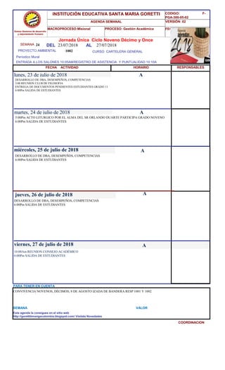 SEMANA 24
1002 CURSO CARTELERA GENERAL
lunes, 23 de julio de 2018
10:00Am REUNION CONSEJO ACADÉMICO
6:00Pm SALIDA DE ESTUDIANTES
SEMANA VALOR
Jornada Única Ciclo Noveno Décimo y Once
23/07/2018 AL 27/07/2018
PROYECTO AMBIENTAL
ENTRADA A LOS SALONES 10:05AMREGISTRO DE ASISTENCIA Y PUNTUALIDAD 10:10A
Períodico Mural
HORARIO
DESARROLLO DE DBA, DESEMPEÑOS, COMPETENCIAS
3:00 REUNION CLUB DE FILOSOFIA
ENTREGA DE DOCUMENTOS PENDIENTES ESTUDIANTES GRADO 11
6:00Pm SALIDA DE ESTUDIANTES
5:00Pm ACTO LITURGICO POR EL ALMA DEL SR ORLANDO DUARTE PARTICIPA GRADO NOVENO
6:00Pm SALIDA DE ESTUDIANTES
martes, 24 de julio de 2018
HORARIO
miércoles, 25 de julio de 2018
DESARROLLO DE DBA, DESEMPEÑOS, COMPETENCIAS
6:00Pm SALIDA DE ESTUDIANTES
DESARROLLO DE DBA, DESEMPEÑOS, COMPETENCIAS
6:00Pm SALIDA DE ESTUDIANTES
jueves, 26 de julio de 2018
viernes, 27 de julio de 2018
CONVIVENCIA NOVENOS, DÉCIMOS; 8 DE AGOSTO IZADA DE BANDERA RESP 1001 Y 1002
PARA TENER EN CUENTA
Esta agenda la consigues en el sitio web
http://gorettibmangacolombia.blogspot.com/ Visítala Novedades
COORDINACION
RESPONSABLES
A
A
A
A
A
Somos Gestores de desarrollo
y mejoramiento Humano
INSTITUCIÓN EDUCATIVA SANTA MARIA GORETTI
AGENDA SEMANAL
MACROPROCESO:Misional PROCESO: Gestión Académica
CODIGO: F-
PGA-300-05-02
VERSIÓN: 02
FECHA:13/2018
FECHA ACTIVIDAD
DEL
 