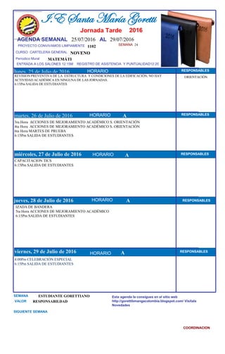 SEMANA 24
1102
CURSO CARTELERA GENERAL NOVENO
lunes, 25 de Julio de 2016
4:00Pm CELEBRACIÓN ESPECIAL
6:15Pm SALIDA DE ESTUDIANTES
SEMANA ESTUDIANTE GORETTIANO
VALOR RESPONSABILDAD
I.E Santa María Goretti
Jornada Tarde
AGENDA SEMANAL 25/07/2016 AL 29/07/2016
PROYECTO CONVIVAMOS LIMPIAMENTE
ENTRADA A LOS SALONES 12:15M REGISTRO DE ASISTENCIA Y PUNTUALIDAD12:20
Períodico Mural
HORARIO
REVISION PREVENTIVA DE LA ESTRUCTURA Y CONDICIONES DE LA EDIFICACIÓN; NO HAY
ACTIVIDAD ACADÉMICA EN NINGUNA DE LAS JORNADAS.
6:15Pm SALIDA DE ESTUDIANTES
3ra Hora ACCIONES DE MEJORAMIENTO ACADÉMICO S. ORIENTACIÓN
4ta Hora ACCIONES DE MEJORAMIENTO ACADÉMICO S. ORIENTACIÓN
6ta Hora MARTES DE PRUEBA
6:15Pm SALIDA DE ESTUDIANTES
martes, 26 de Julio de 2016
HORARIO HORARIOmiércoles, 27 de Julio de 2016
HORARIO
CAPACITACION TICS
6:15Pm SALIDA DE ESTUDIANTES
IZADA DE BANDERA
5ta Hora ACCIONES DE MEJORAMIENTO ACADÉMICO
6:15Pm SALIDA DE ESTUDIANTES
jueves, 28 de Julio de 2016
viernes, 29 de Julio de 2016
MATEMÁTI
SIGUIENTE SEMANA
Esta agenda la consigues en el sitio web
http://gorettibmangacolombia.blogspot.com/ Visítala
Novedades
COORDINACION
RESPONSABLES
AHORARIO RESPONSABLES
A RESPONSABLES
A RESPONSABLES
A RESPONSABLES
HORARIO
HORARIO
HORARIO
ORIENTACIÓN
2016
 