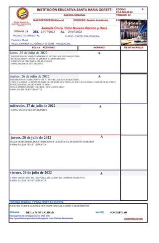 SEMANA 24
CURSO CARTELERA GENERAL
lunes, 25 de julio de 2022
1:50Pm DIRECCION DE GRUPO EVALUACIÓN DE COMPORTAMIENTO
6:00Pm SALIDA DE ESTUDIANTES
SEMANA DE LA PUNTUALIDAD VALOR HONESTIDAD
Jornada Única Ciclo Noveno Décimo y Once
25/07/2022 AL 29/07/2022
PROYECTO AMBIENTAL
INCIO JORNADA ACADÉMICA 10:00AM PRESENCIAL
Períodico Mural
HORARIO
INSCRIPCIONES CAMPEONATO MIXTO INTERCLASES DE BASQUETBOL
RETROA LAIMENTACIÓN DE LOGROS Y COMPETENCIAS
SUBIR NOTAS PARCIALES A PLATAFORMA
6:00Pm SALIDA DE ESTUDIANTES
INSCRIPCIONES CAMPEONATO MIXTO INTERCLASES DE BASQUETBOL
1:50Pm VALOR DE LA PUNTUALIDAD; EL DOCENTE QUE TENGA CLASE A ESTA HORA; COMPARTIR EL VIDEO
PUBLICADO EN EL BLOG SOBRE EL TEMA
FINAL CAMPEONATO DE VOLEIBOL; DESCANSO LARGO
6:00Pm SALIDA DE ESTUDIANTES
martes, 26 de julio de 2022
HORARIO
miércoles, 27 de julio de 2022
6:00Pm SALIDA DE ESTUDIANTES
IZADA DE BANDERA POR CONDICIONES CLIMÁTICAS, PENDIENTE HORARIO
6:00Pm SALIDA DE ESTUDIANTES
jueves, 28 de julio de 2022
viernes, 29 de julio de 2022
INICIO DE VERIFICACIONES DE COMPETENCIAS, LGROS Y DESEMPEÑOS
PRÓXIMA SEMANA Y PARA TENER EN CUENTA
Esta agenda la consigues en el sitio web
http://gorettibmangacolombia.blogspot.com/ Visítala Novedades
RESPONSABLES
A
A
A
A
A
Somos Gestores de
desarrollo y mejoramiento
Humano
INSTITUCIÓN EDUCATIVA SANTA MARIA GORETTI
AGENDA SEMANAL
MACROPROCESO:Misional PROCESO: Gestión Académica
CODIGO: F-
PGA-300-05-02
VERSIÓN: 02
FECHA:13/2018
FECHA ACTIVIDAD
DEL
COORDINACION
 