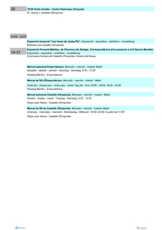 30              18:00 Visite Guidée - Centre Historique (français)
                Pl. Jaume I. Castelló d'Empúries




22/06 - 22/07
                Exposició temporal "Les hores de Josep Pla". Exposición - exposition - exhibition - Ausstellung
                Biblioteca de Castelló d'Empúries
                Exposició Fernand Mathieu, de Charroux als Stalags. Correspondència d’un presoner a la II Guerra Mundial.
14-31           Exposición - exposition - exhibition - Ausstellung
                Ecomuseu-Farinera de Castelló d'Empúries. Horaris del Museu



                Mercat setmanal Empuriabrava. Mercado - marché - market- Markt
                dissabte - sábado - samedi - Saturday - Samstag. 8:30 - 13:30
                Passeig Marítim - Empuriabrava

                Mercat de Nit d'Empuriabrava. Mercado - marché - market - Markt
                Cada dia - chaque jour - every day - Jeden Tag del - from 23/06 - 23/09. 18:00 - 24:00
                Passeig Marítim - Empuriabrava

                Mercat setmanal Castelló d'Empúries. Mercado - marché - market - Markt
                dimarts - martes - mardi - Tuesday - Dienstag. 8:30 - 13:30
                Plaça Joan Alsina - Castelló d'Empúries

                Mercat de Nit de Castelló d'Empúries. Mercado - marché - market- Markt
                dimecres - miércoles - mercredi - Wednesday - Mittwoch. 19:00 -23:00. A partir de l'11/07
                Plaça Joan Alsina - Castelló d'Empúries
 