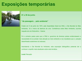 Exposições temporárias

        01 a 30 de junho


        “de passagem… pelo ambiente”

        Criado em 5 de junho de 1972, pela Assembleia Geral da ONU, o Dia Mundial do Meio
        Ambiente, foi o marco da abertura de uma Conferência sobre Meio Ambiente, ocorrida
        naquele ano em Estocolmo – Suécia.


        Foi o primeiro passo para que a ONU e governos de diversos países evidenciassem a
        necessidade de se prestar mais atenção ao meio ambiente e nos resultados que a poluição
        desenfreada ocasionava na natureza.


        Assinalando o Dia Mundial do Ambiente, esta exposição bibliográfica pretende dar a
        conhecer o espólio mais atualizado sobre esta temática.


        Local: Receção
 