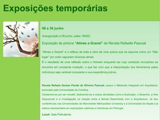 Exposições temporárias

        08 a 30 junho

        (Inauguração a 08 junho, pelas 18h00)

        Exposição de pintura “Almas a Granel” de Renata Rafaella Pascoal

        “Almas a Granel” é o reflexo de toda a obra de uma autora que se assume como um “Não
        lugar” por onde vagueiam diversas almas.
        É o resultado de uma reflexão sobre o Homem enquanto ser cujo conteúdo incorpóreo se
        encontra em constante mutação, o que faz com que a interpretação dos fenómenos pelos
        indivíduos seja variável consoante a sua experiência prévia.



        Renata Rafaela Gomes Pardal de Oliveira Pascoal, possui o Mestrado Integrado em Arquitetura,
        lecionado pela Universidade de Coimbra.
        Carateriza-se por ser versátil, dedicando-se a outras atividades como a Ilustração, o Desenho, a Arte
        Sequencial e a investigação na relação entre a Banda Desenhada com a Arquitectura. Já deu
        conferências nas Universidades de Manchester Metropolitan University e a Universidad de Alcalá e já
        esteve representada em exposições coletivas e individuais em Portugal.

        Local: Sala Polivalente
 