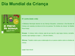 Dia Mundial da Criança


         01 Junho (todo o dia)


         A Biblioteca Municipal através do seu Serviço Educativo, comemora o Dia Mundial da
         Criança com sessões de leitura do livro de poemas “Os direitos da criança” de Matilde
         Rosa Araújo.


         Sinopse: A criança, toda a criança, seja de que raça for, seja negra, branca, vermelha,
         amarela, seja rapariga ou rapaz. (...) Ela tem direitos...


         Oficinas: Trabalho criativo para a elaboração de um poema coletivo sobre os direitos da
         criança.




         Local: Sala Infantil
 