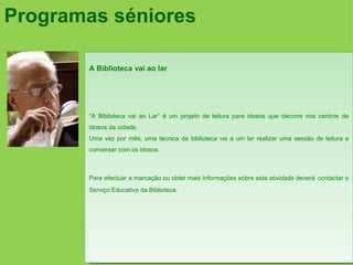 Programas séniores

       A Biblioteca vai ao lar




       “A Biblioteca vai ao Lar” é um projeto de leitura para idosos que decorre nos centros de
       idosos da cidade.
       Uma vez por mês, uma técnica da biblioteca vai a um lar realizar uma sessão de leitura e
       conversar com os idosos.



       Para efectuar a marcação ou obter mais informações sobre esta atividade deverá contactar o
       Serviço Educativo da Biblioteca.
 