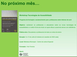 No próximo mês…

       Workshop Tecnologias de Acessibilidade

       Programa de formação e esclarecimento para professores sobre leitores de ecrã


       Objetivo: esclarecer os professores e educadores sobre as novas tecnologias de
       acessibilidade e a melhor forma de iniciar um apoio eficaz a possíveis alunos com deficiência.


       Público-alvo: Educadores e professores de todos os ciclos de ensino


       Duração: 5 a 13 de Julho [4 módulos em sessões de 3h00 cada]


       Local: Biblioteca Municipal – Centro de Leitura Especial


       Formador: Vítor Ferreira


       Apoio:
 