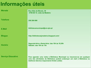 Informações úteis
Morada              Rua Alão de Morais, 36
                    3700-021 S. João da Madeira



Telefone            256 200 890



                    bibliotecamunicipal@cm-sjm.pt
E.Mail


Blogue              http://bibliotecasjmadeira.blogspot.com/



                    Segunda-feira a Sexta-feira: das 10h às 18,30h
Horário             Sábado: das 10h às 13h




Serviço Educativo   Para agendar uma visita à Biblioteca Municipal ou inscrever-se em qualquer
                    uma das atividades da Biblioteca poderá endereçar um mail à Biblioteca ou
                    telefonar (técnica responsável Arlete Leitão)
 