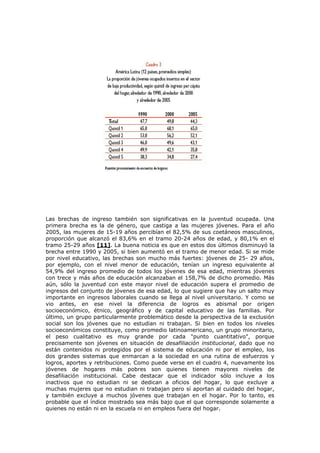 Las brechas de ingreso también son significativas en la juventud ocupada. Una
primera brecha es la de género, que castiga a las mujeres jóvenes. Para el año
2005, las mujeres de 15-19 años percibían el 82,5% de sus coetáneos masculinos,
proporción que alcanzó el 83,6% en el tramo 20-24 años de edad, y 80,1% en el
tramo 25-29 años [11]. La buena noticia es que en estos dos últimos disminuyó la
brecha entre 1990 y 2005, si bien aumentó en el tramo de menor edad. Si se mide
por nivel educativo, las brechas son mucho más fuertes: jóvenes de 25- 29 años,
por ejemplo, con el nivel menor de educación, tenían un ingreso equivalente al
54,9% del ingreso promedio de todos los jóvenes de esa edad, mientras jóvenes
con trece y más años de educación alcanzaban el 158,7% de dicho promedio. Más
aún, sólo la juventud con este mayor nivel de educación supera el promedio de
ingresos del conjunto de jóvenes de esa edad, lo que sugiere que hay un salto muy
importante en ingresos laborales cuando se llega al nivel universitario. Y como se
vio antes, en ese nivel la diferencia de logros es abismal por origen
socioeconómico, étnico, geográfico y de capital educativo de las familias. Por
último, un grupo particularmente problemático desde la perspectiva de la exclusión
social son los jóvenes que no estudian ni trabajan. Si bien en todos los niveles
socioeconómicos constituye, como promedio latinoamericano, un grupo minoritario,
el peso cualitativo es muy grande por cada "punto cuantitativo", porque
precisamente son jóvenes en situación de desafiliación institucional, dado que no
están contenidos ni protegidos por el sistema de educación ni por el empleo, los
dos grandes sistemas que enmarcan a la sociedad en una rutina de esfuerzos y
logros, aportes y retribuciones. Como puede verse en el cuadro 4, nuevamente los
jóvenes de hogares más pobres son quienes tienen mayores niveles de
desafiliación institucional. Cabe destacar que el indicador sólo incluye a los
inactivos que no estudian ni se dedican a oficios del hogar, lo que excluye a
muchas mujeres que no estudian ni trabajan pero sí aportan al cuidado del hogar,
y también excluye a muchos jóvenes que trabajan en el hogar. Por lo tanto, es
probable que el índice mostrado sea más bajo que el que corresponde solamente a
quienes no están ni en la escuela ni en empleos fuera del hogar.
 