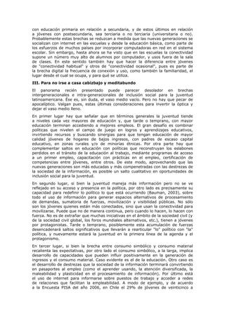 con educación primaria en relación a secundaria, y de estos últimos en relación
a jóvenes con postsecundaria, sea terciaria o no terciaria (universitaria o no).
Probablemente estas brechas se reduzcan a medida que las nuevas generaciones se
socializan con internet en las escuelas y desde la educación básica, como parte de
los esfuerzos de muchos países por incorporar computadoras en red en el sistema
escolar. Sin embargo, hasta ahora se ha visto que en las escuelas la conectividad
supone un número muy alto de alumnos por computador, y usos fuera de la sala
de clases. En este sentido también hay que hacer la diferencia entre jóvenes
de "conectividad habitual" y otros de "conectividad ocasional", pues es parte de
la brecha digital la frecuencia de conexión y uso, como también la familiaridad, el
lugar desde el cual se ocupa, y para qué se utiliza.
III. Para no irse a casa cabizbajo y meditabundo
El panorama recién presentado puede parecer desolador en brechas
intergeneracionales e intra-generacionales de inclusión social para la juventud
latinoamericana. Ése es, sin duda, el vaso medio vacío. Pero no hay que pecar de
apocalíptico. Valgan pues, estas últimas consideraciones para invertir la óptica y
dejar el vaso medio lleno.
En primer lugar hay que señalar que en términos generales la juventud tiende
a niveles cada vez mayores de educación y, que tarde o temprano, con mayor
educación terminan accediendo a mejores empleos. El gran desafío es combinar
políticas que nivelen el campo de juego en logros y aprendizajes educativos,
invirtiendo recursos y buscando sinergias para que tengan educación de mayor
calidad jóvenes de hogares de bajos ingresos, con padres de escaso capital
educativo, en zonas rurales y/o de minorías étnicas. Por otra parte hay que
complementar saltos en educación con políticas que reconstruyan los eslabones
perdidos en el tránsito de la educación al trabajo, mediante programas de acceso
a un primer empleo, capacitación con prácticas en el empleo, certificación de
competencias entre jóvenes, entre otros. De este modo, aprovechando que las
nuevas generaciones son más educadas y más compenetradas con las destrezas de
la sociedad de la información, es posible un salto cualitativo en oportunidades de
inclusión social para la juventud.
En segundo lugar, si bien la juventud maneja más información pero no se ve
reflejado en su acceso y presencia en la política, por otro lado es precisamente su
capacidad para redefinir lo político lo que está ocurriendo (Bauman, 2003), sobre
todo el uso de información para generar espacios alternativos de procesamiento
de demandas, sumatoria de fuerzas, movilización y visibilidad públicas. No sólo
son los jóvenes quienes están más conectados, sino que usan la conectividad para
movilizarse. Puede que no de manera continua, pero cuando lo hacen, lo hacen con
fuerza. No es de extrañar que muchas iniciativas en el ámbito de la sociedad civil (y
de la sociedad civil global, los foros mundiales alternativos, etc.), tienen a jóvenes
por protagonistas. Tarde o temprano, posiblemente esta acumulación de fuerzas
desencadenará saltos significativos que llevarán a rearticular "lo" político con "la"
política, y nuevamente estará la juventud en la primera línea de la agenda y el
protagonismo.
En tercer lugar, si bien la brecha entre consumo simbólico y consumo material
recalienta las expectativas, por otro lado el consumo simbólico, a la larga, implica
desarrollo de capacidades que pueden influir positivamente en la generación de
ingresos y el consumo material. Caso evidente es el de la educación. Otro caso es
el desarrollo de destrezas que la sociedad de la información terminará convirtiendo
en pasaportes al empleo (como el aprender usando, la atención diversificada, la
maleabilidad y plasticidad en el procesamiento de información). Por último está
el uso de internet para informarse sobre puestos de trabajo y acceder a redes
de relaciones que facilitan la empleabilidad. A modo de ejemplo, y de acuerdo
a la Encuesta PISA del año 2006, en Chile el 29% de jóvenes de veinticinco a
 