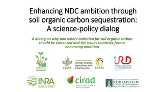 Enhancing NDC ambition through
soil organic carbon sequestration:
A science-policy dialog
A dialog on why and where ambition for soil organic carbon
should be enhanced and the issues countries face in
enhancing ambition
 