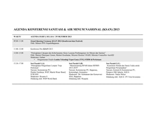 AGENDA KONFERENSI SANITASI & AIR MINUM NASIONAL (KSAN) 2013
WAKTU

AGENDA HARI I, SELASA / 29 OKTOBER 2013

09.00–11.00

Grand Opening Ceremony KSAN 2013 (Konferensi dan Festival)
Oleh: Menteri PPN/ KepalaBappenas

11.00–12.00

Konferensi Pers KSAN 2013

13.00–15.00

“Peningkatan Cakupan dan Keberlanjutan Akses Layanan Pembangunan Air Minum dan Sanitasi”
Oleh: Menteri Pekerjaan Umum, Menteri Kesehatan, Mission Director USAID, Minister Councellor AusAID
Moderator: Farhan
• Pengumuman Finalis Lomba Teknologi Tepat Guna (TTG) STBM di Perkotaan

15.30–17.00

Sesi Paralel I (A)
“Peningkatan Pengelolaan Lumpur Tinja
Perkotaan”
Narsum: Kementerian PU,
Pemkot Surabaya, WSP, Manila Water Board,
IUWASH
Moderator: Risyana S
Didukung oleh: WSP-World Bank

Sesi Paralel I (B)
“Mainstreaming RPAM dalam RPJMN
2015-2019”
Narsum: Kementerian PU, Bappenas,
Kemendagri, Kemenkes
Moderator: Dir. Kehutanan dan Konservasi
SDA, Bappenas
Didukung oleh: Waspola

Sesi Paralel I (C)
“Komitmen Pemda dan Dunia Usaha untuk
Pengelolaan Persampahan”
Narsum: KemenLH, Kementerian PU,
Pemprov DKI Jakarta, AQUA
Moderator: Nadya Mulya
Didukung oleh: AQUA –PT Tirta Investama

 