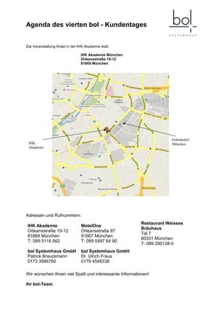 Agenda des vierten bol - Kundentages


Die Veranstaltung findet in der IHK Akademie statt.

                                 IHK Akademie München
                                 Orleansstraße 10-12
                                 81669 München




                                                                     Ostbahnhof
 IHK                                                                 München
 Akademie




Adressen und Rufnummern:
                                                        Restaurant Weisses
IHK Akademie                     MotelOne
                                                        Bräuhaus
Orleansstraße 10-12              Orleansstraße 87
                                                        Tal 7
81669 München                    81667 München
                                                        80331 München
T: 089 5116 562                  T: 089 5997 64 90
                                                        T: 089 290138-0
bol Systemhaus GmbH              bol Systemhaus GmbH
Patrick Brauckmann               Dr. Ulrich Fraus
0173 3566760                     0179 4548338

Wir wünschen Ihnen viel Spaß und interessante Informationen!

Ihr bol-Team
 