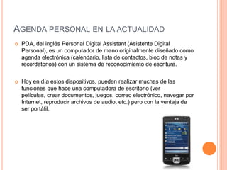 Agenda personal en la actualidadPDA, del inglés Personal Digital Assistant (Asistente Digital Personal), es un computador de mano originalmente diseñado como agenda electrónica (calendario, lista de contactos, bloc de notas y recordatorios) con un sistema de reconocimiento de escritura.Hoy en día estos dispositivos, pueden realizar muchas de las funciones que hace una computadora de escritorio (ver películas, crear documentos, juegos, correo electrónico, navegar por Internet, reproducir archivos de audio, etc.) pero con la ventaja de ser portátil.