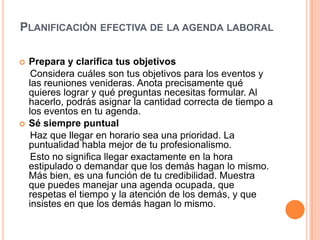 Planificación efectiva de la agenda laboral Prepara y clarifica tus objetivos    Considera cuáles son tus objetivos para los eventos y las reuniones venideras. Anota precisamente qué quieres lograr y qué preguntas necesitas formular. Al hacerlo, podrás asignar la cantidad correcta de tiempo a los eventos en tu agenda. Sé siempre puntual    Haz que llegar en horario sea una prioridad. La puntualidad habla mejor de tu profesionalismo.    Esto no significa llegar exactamente en la hora estipulado o demandar que los demás hagan lo mismo. Más bien, es una función de tu credibilidad. Muestra que puedes manejar una agenda ocupada, que respetas el tiempo y la atención de los demás, y que insistes en que los demás hagan lo mismo. 