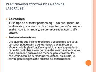 Planificación efectiva de la agenda laboral (II) Sé realista    El tiempo es el factor primario aquí, así que hacer una evaluación poco realista de un evento o reunión pueden acabar con tu agenda y, en consecuencia, con tu día entero. Envía confirmacionesUna agenda que incluye reuniones y encuentros con otras personas puede salirse de tus manos y acabar con la eficiencia de la planificación original. Un recurso para tener parte del control es enviar correos electrónicos recordatorios el día anterior o en la misma mañana para confirmar los encuentros con las personas involucradas. Asimismo, te servirá para reorganizarte en caso de cancelaciones. 