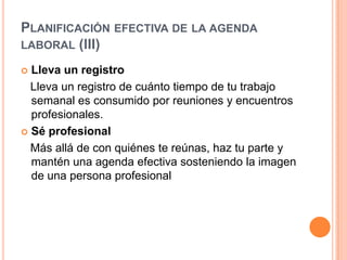 Planificación efectiva de la agenda laboral (III)Lleva un registro   Lleva un registro de cuánto tiempo de tu trabajo semanal es consumido por reuniones y encuentros profesionales. Sé profesional   Más allá de con quiénes te reúnas, haz tu parte y mantén una agenda efectiva sosteniendo la imagen de una persona profesional