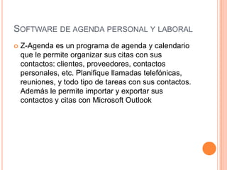 Software de agenda personal y laboral Z-Agenda es un programa de agenda y calendario que le permite organizar sus citas con sus contactos: clientes, proveedores, contactos personales, etc. Planifique llamadas telefónicas, reuniones, y todo tipo de tareas con sus contactos. Además le permite importar y exportar sus contactos y citas con Microsoft Outlook 
