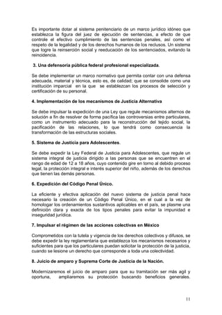Es importante dotar al sistema penitenciario de un marco jurídico idóneo que
establezca la figura del juez de ejecución de sentencias, a efecto de que
controle el efectivo cumplimiento de las sentencias penales, así como el
respeto de la legalidad y de los derechos humanos de los reclusos. Un sistema
que logre la reinserción social y reeducación de los sentenciados, evitando la
reincidencia.

3. Una defensoría pública federal profesional especializada.

Se debe implementar un marco normativo que permita contar con una defensa
adecuada, material y técnica, esto es, de calidad; que se consolide como una
institución imparcial en la que se establezcan los procesos de selección y
certificación de su personal.

4. Implementación de los mecanismos de Justicia Alternativa

Se debe impulsar la expedición de una Ley que regule mecanismos alternos de
solución a fin de resolver de forma pacífica las controversias entre particulares,
como un instrumento adecuado para la reconstrucción del tejido social, la
pacificación de las relaciones, lo que tendrá como consecuencia la
transformación de las estructuras sociales.

5. Sistema de Justicia para Adolescentes.

Se debe expedir la Ley Federal de Justicia para Adolescentes, que regule un
sistema integral de justicia dirigido a las personas que se encuentren en el
rango de edad de 12 a 18 años, cuyo contenido gire en torno al debido proceso
legal, la protección integral e interés superior del niño, además de los derechos
que tienen las demás personas.

6. Expedición del Código Penal Único.

La eficiente y efectiva aplicación del nuevo sistema de justicia penal hace
necesario la creación de un Código Penal Único, en el cual a la vez de
homologar los ordenamientos sustantivos aplicables en el país, se plasme una
definición clara y exacta de los tipos penales para evitar la impunidad e
inseguridad jurídica.

7. Impulsar el régimen de las acciones colectivas en México

Comprometidos con la tutela y vigencia de los derechos colectivos y difusos, se
debe expedir la ley reglamentaria que establezca los mecanismos necesarios y
suficientes para que los particulares puedan solicitar la protección de la justicia,
cuando se lesione un derecho que corresponde a toda una colectividad.

8. Juicio de amparo y Suprema Corte de Justicia de la Nación.

Modernizaremos el juicio de amparo para que su tramitación ser màs agil y
oportuna,   ampliaremos su protección buscando beneficios generales.



                                                                                 11
 