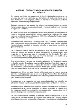 AGENDA LEGISLATIVA DE LA SUBCOORDINACIÓN
                      ECONÓMICA

En materia económica los legisladores de Acción Nacional coincidimos en la
urgencia de promover reformas que beneficien al ciudadano, tanto en el
aspecto tributario como en gasto público; en materia de desregulación, sistema
financiero, competencia y competitividad.

Estamos conscientes que a pesar del entorno internacional incierto, en donde
hay amenazas de una nueva desaceleración, hemos entrado en una etapa de
recuperación económica.

Por ello, impulsaremos estrategias encaminadas a potenciar el crecimiento de
nuestras empresas, sobre todo las micros, pequeñas y medianas. Con estas
medidas contribuiremos con el esfuerzo del Gobierno Federal en la generación
de fuentes formales de empleo.

Nuestra prioridad es construir un México más justo y con más oportunidades
para quienes más apoyo necesitan. El gasto público será nuestra principal
herramienta para combatir la pobreza, estimular el crecimiento económico y
generar empleos.

La ciudadanía merece conocer el destino de sus impuestos, y todos los
gobiernos deben ser sujetos a plena fiscalización y transparencia para
responder a la confianza que la sociedad les ha brindado. Por ello,
impulsaremos reformas para que los recursos públicos sean auditados y
utilizados con plena legalidad y transparencia.

Promoveremos reformas para que la Auditoría Superior de Fiscalización pueda
revisar las cuentas de cualquier recurso público de origen federal sin importar a
donde o través de qué entidad se ejerza. En materia de responsabilidades de
los funcionarios, propondremos iniciativas de ley para que no prescriban los
delitos que se cometan en el mal uso de los recursos públicos.

Los gobiernos deben ser cada día más eficientes y generar mejores bienes y
servicios para la población, por lo que en el Grupo Parlamentario del PAN nos
comprometemos con una agenda de buen gobierno y fortalecimiento municipal
para hacerlos más eficientes.

Impulsaremos un presupuesto con base en resultados bajo los principios de
eficiencia, eficacia, equidad, austeridad, transparencia y rendición de cuentas.

Nuestra prioridad serán los mexicanos más pobres. Fortaleceremos la inversión
en nuestra gente, en brindar educación de calidad, en ampliar la cobertura de
los programas sociales, en mejorar los servicios de salud y en garantizar que el
sistema de seguridad social permanezca solvente.

La mejor inversión que podemos y debemos hacer los mexicanos es en el
desarrollo de nuestras familias, de nuestros niños y jóvenes. Esto será posible
a través de una mejora sustancial en el gasto en infraestructura, actualización y


                                                                              14
 