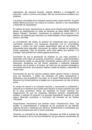 capacitación del personal docente, material didáctico e investigación en
educación, cultura y ciencia y tecnología. Sólo así construiremos el México que
soñamos.

Los grupos vulnerables de la sociedad merecen toda nuestra atención. El gasto
público deberá promover una cultura de inclusión, atención a sus necesidades
y desarrollo de capacidades.

En materia de salud, impulsaremos la mejora de la infraestructura existente y el
abasto de medicamentos en todos los sistemas de salud (IMSS, ISSSTE y
Seguro Popular). Asimismo, invertiremos en políticas de prevención y de
atención, en especial para pacientes con enfermedades crónico degenerativas,
cáncer y VIH Sida.

La consolidación del estado de derecho es fundamental para continuar el
crecimiento económico. Los mexicanos demandan vivir en comunidades
seguras y donde sus hijos puedan desarrollarse lejos de las drogas. El
presupuesto para seguridad, procuración de justicia, combate al narcotráfico,
crimen organizado, trata de personas, entre otros delitos que lastiman a la
sociedad, será prioritario en nuestra agenda económica.

Concientes de que la generación de empleos es una meta prioritaria a
desarrollar entre todos los sectores económicos, sociales y gubernamentales,
promoveremos desde el presupuesto importantes apoyos para las empresas
mexicanas. Apostamos por las micros, pequeñas y medianas empresas
mexicanas, por el campo y el turismo, así como por los sectores estratégicos
de nuestra economía, para alcanzar mejores niveles de empleo y desarrollo en
nuestro país.

Convencidos de que los recursos públicos deben generar bienes y servicios
para los mexicanos, y deben ser utilizados con plena transparencia y
destinarse a que la población viva mejor, en el Grupo Parlamentario de Acción
Nacional nos comprometemos a trabajar por un presupuesto con alto contenido
social.

Es tiempo de resarcir a la sociedad mexicana y reconocerle su solidaridad y
esfuerzo en el momento que nuestro país requería el mayor sacrificio para salir
de la crisis económica. Ahora, los diputados de Acción Nacional nos
aseguraremos de que los esquemas tributarios generen competitividad,
empleos, y alienten el consumo y la actividad empresarial, trayendo sin duda
alguna desarrollo económico e incremento del bienestar de las familias
mexicanas.

Propondremos mecanismos que generen mayor infraestructura física, que
faciliten la comercialización y transporte de los productos en las distintas
regiones del país y velaremos por disminuir drásticamente la tramitología que
ahoga los procesos para abrir y operar empresas.

Asimismo, es prioridad de las Diputadas y Diputados del PAN el cuidado del
medio ambiente y de los recursos hidráulicos, ya que estamos convencidos de


                                                                             15
 