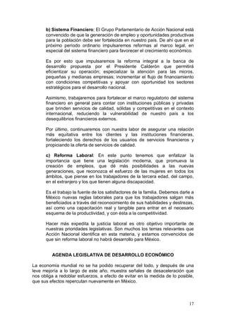 b) Sistema Financiero: El Grupo Parlamentario de Acción Nacional está
      convencido de que la generación de empleo y oportunidades productivas
      para la población debe ser fortalecida en nuestro país. De ahí que en el
      próximo período ordinario impulsaremos reformas al marco legal, en
      especial del sistema financiero para favorecer el crecimiento económico.

      Es por esto que impulsaremos la reforma integral a la banca de
      desarrollo propuesta por el Presidente Calderón que permitirá
      eficientizar su operación; especializar la atención para las micros,
      pequeñas y medianas empresas; incrementar el flujo de financiamiento
      con condiciones competitivas y apoyar con oportunidad los sectores
      estratégicos para el desarrollo nacional.

      Asimismo, trabajaremos para fortalecer el marco regulatorio del sistema
      financiero en general para contar con instituciones públicas y privadas
      que brinden servicios de calidad, sólidas y competitivas en el contexto
      internacional, reduciendo la vulnerabilidad de nuestro país a los
      desequilibrios financieros externos.

      Por último, continuaremos con nuestra labor de asegurar una relación
      más equitativa entre los clientes y las instituciones financieras,
      fortaleciendo los derechos de los usuarios de servicios financieros y
      propiciando la oferta de servicios de calidad.

      c) Reforma Laboral: En este punto tenemos que enfatizar la
      importancia que tiene una legislación moderna, que promueva la
      creación de empleos, que dé más posibilidades a las nuevas
      generaciones, que reconozca el esfuerzo de las mujeres en todos los
      ámbitos, que piense en los trabajadores de la tercera edad, del campo,
      en el extranjero y los que tienen alguna discapacidad.

      Es el trabajo la fuente de los satisfactores de la familia. Debemos darle a
      México nuevas reglas laborales para que los trabajadores salgan más
      beneficiados a través del reconocimiento de sus habilidades y destrezas,
      así como una capacitación real y tangible para entrar en el necesario
      esquema de la productividad, y con ésta a la competitividad.

      Hacer más expedita la justicia laboral es otro objetivo importante de
      nuestras prioridades legislativas. Son muchos los temas relevantes que
      Acción Nacional identifica en esta materia, y estamos convencidos de
      que sin reforma laboral no habrá desarrollo para México.


         AGENDA LEGISLATIVA DE DESARROLLO ECONÓMICO

La economía mundial no se ha podido recuperar del todo, y después de una
leve mejoría a lo largo de este año, muestra señales de desaceleración que
nos obliga a redoblar esfuerzos, a efecto de evitar en la medida de lo posible,
que sus efectos repercutan nuevamente en México.



                                                                              17
 