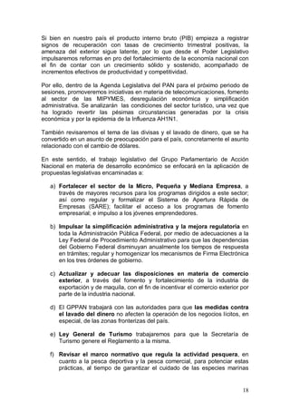 Si bien en nuestro país el producto interno bruto (PIB) empieza a registrar
signos de recuperación con tasas de crecimiento trimestral positivas, la
amenaza del exterior sigue latente, por lo que desde el Poder Legislativo
impulsaremos reformas en pro del fortalecimiento de la economía nacional con
el fin de contar con un crecimiento sólido y sostenido, acompañado de
incrementos efectivos de productividad y competitividad.

Por ello, dentro de la Agenda Legislativa del PAN para el próximo periodo de
sesiones, promoveremos iniciativas en materia de telecomunicaciones, fomento
al sector de las MIPYMES, desregulación económica y simplificación
administrativa. Se analizarán las condiciones del sector turístico, una vez que
ha logrado revertir las pésimas circunstancias generadas por la crisis
económica y por la epidemia de la Influenza AH1N1.

También revisaremos el tema de las divisas y el lavado de dinero, que se ha
convertido en un asunto de preocupación para el país, concretamente el asunto
relacionado con el cambio de dólares.

En este sentido, el trabajo legislativo del Grupo Parlamentario de Acción
Nacional en materia de desarrollo económico se enfocará en la aplicación de
propuestas legislativas encaminadas a:

   a) Fortalecer el sector de la Micro, Pequeña y Mediana Empresa, a
      través de mayores recursos para los programas dirigidos a este sector;
      así como regular y formalizar el Sistema de Apertura Rápida de
      Empresas (SARE); facilitar el acceso a los programas de fomento
      empresarial; e impulso a los jóvenes emprendedores.

   b) Impulsar la simplificación administrativa y la mejora regulatoria en
      toda la Administración Pública Federal, por medio de adecuaciones a la
      Ley Federal de Procedimiento Administrativo para que las dependencias
      del Gobierno Federal disminuyan anualmente los tiempos de respuesta
      en trámites; regular y homogenizar los mecanismos de Firma Electrónica
      en los tres órdenes de gobierno.

   c) Actualizar y adecuar las disposiciones en materia de comercio
      exterior, a través del fomento y fortalecimiento de la industria de
      exportación y de maquila, con el fin de incentivar el comercio exterior por
      parte de la industria nacional.

   d) El GPPAN trabajará con las autoridades para que las medidas contra
      el lavado del dinero no afecten la operación de los negocios lícitos, en
      especial, de las zonas fronterizas del país.

   e) Ley General de Turismo trabajaremos para que la Secretaría de
      Turismo genere el Reglamento a la misma.

   f) Revisar el marco normativo que regula la actividad pesquera, en
      cuanto a la pesca deportiva y la pesca comercial, para potenciar estas
      prácticas, al tiempo de garantizar el cuidado de las especies marinas


                                                                              18
 