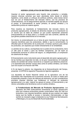 AGENDA LEGISLATIVA EN MATERIA DE CAMPO

Impulsar al sector agropecuario para hacerlo más productivo y rentable,
requiere diversas acciones que sean abordadas tanto desde el ámbito
legislativo, como desde un enfoque de políticas públicas, estas tareas tienen
que ver con el fortalecimiento del mercado interno, con los procesos de
comercialización, con el aseguramiento agrícola, la sanidad vegetal, los apoyos
al campo, el financiamiento al sector primario, el cambio climático y la
certidumbre jurídica en materia agraria.

Para nosotros es importante el fortalecimiento del mercado interno de
productos agropecuarios, el abasto de alimentos basado en la importación es
un asunto que se debe de analizar ya que puede representar presiones
presupuestarias en el largo plazo y a medida que esto aumente, además de
que genera posibles distorsiones en el mercado.

Así mismo, la comercialización es un tema de gran importancia en el logro de
mayores beneficios para los productores, debido a que la concentración, la
dificultad para el intercambio de la producción, el tiempo oportuno para ofertar
los productos, son aspectos que inciden directamente en la rentabilidad.
La pérdida de los cultivos, acompañada de la quiebra de los productores, tiene
un alto para el sector y para las familias campesinas, por tal razón es
fundamental promover la cultura del seguro, su obligatoriedad y la ampliación
de coberturas de riesgo.

El financiamiento como instrumento para el desarrollo del sector agropecuario y
de las familias que dependen de éste, es de gran trascendencia; el invaluable
estatus de sanidad del campo nacional es un aspecto que debemos preservar;
y la capacidad para afrontar nuevos retos como el cambio climático, son temas
que nos ocupan a la fracción del PAN.

A fin de lograr lo anterior, los integrantes de la Subcoordinación del Campo,
presentan al GPPAN la siguiente Propuesta de Agenda Legislativa

Los diputados de Acción Nacional vemos en la agricultura una de las
actividades más importantes de la economía nacional, sin duda un medio para
el desarrollo presente y futuro de millones de mexicanos, por eso consideramos
prioritario impulsar reformas que fortalezcan el mercado de productos
agropecuarios y su valor, mejorar los apoyos al campo, el financiamiento y ser
menos vulnerables ante fenómenos como el cambio climático.

      a) Fortalecimiento del Mercado de Productos Agropecuarios. Los
      diputados del PAN continuaremos fomentando el sector agropecuario
      para que nuestros productores puedan comercializar cada vez más sus
      productos y con mayores beneficios, además de que cuenten con reglas
      claras que les facilite el acceso a mercados internacionales, en ese
      sentido es necesario seguir analizando la Ley Federal de Normalización
      y Metrología y la Ley de Desarrollo Rural Sustentable.




                                                                             21
 