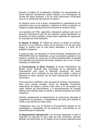 Sumado al análisis de la legislación señalada, los representantes de
Acción Nacional orientaremos nuestro esfuerzo a la homologación de
normas del sector pesquero, a fin de evitar restricciones comerciales
como la no certificación del camarón de altamar.

En sectores como el de la leche, impulsaremos la capacitación de los
productores para que se organicen y aglutinen la oferta, se asocien, se
integren y puedan abastecer de forma creciente al mercado interno.

Los diputados del PAN, seguiremos impulsando políticas para que el
productor incremente el valor de sus cosechas, pueda intercambiar sus
productos con mayor facilidad y posea mayor capacidad de negociación
en el proceso de comercialización.

b) Apoyos al Campo. En materia de apoyos al campo es prioritario
promover un uso eficiente y eficaz de los recursos, a fin de que estos
tengan el impacto para el cual fueron delineados y a favor de la
población campesina.

A razón de esto, los diputados de Acción Nacional consideramos que
PROCAMPO debe ser rediseñado, ya que ha quedado superado en sus
objetivos, tomando en cuenta que no motiva la productividad, la equidad
y la capacidad de crecimiento del campo mexicano, por lo cual se hace
necesaria su redefinición.

c) Financiamiento al Sector Primario. El Grupo Parlamentario del
Partido Acción Nacional está convencido de la importancia del
financiamiento para lograr el desarrollo económico del sector
agropecuario, de la necesidad de que éste sea estable e incluya al
segmento de bajos ingresos, por tal razón impulsaremos reformas en
ese sentido.

Promoveremos la definición clara del papel de distintos intermediarios,
tales como bancos privados, banca de desarrollo, financieras,
cooperativas de crédito y ahorros, entre otros, a fin de propiciar una
mayor eficacia del financiamiento y el aprovechamiento de ventajas
relativas para distintos tipos de cliente o actividad productiva del sector
campesino.

También impulsaremos el fortalecimiento de instituciones abocadas al
otorgamiento de garantías, al abaratamiento del costo para acceder al
crédito y que éste sea de mayor plazo.

Trabajaremos para que se fomente el financiamiento basado en las
necesidades y capacidades de los productores, convirtiéndolo en un
instrumento para su desarrollo.

d) Aseguramiento Agropecuario. Los recursos destinados a cubrir el
quebranto de cosechas se hace cada vez más insuficiente, viéndose
además una disminución en el impacto de los recursos asignados para


                                                                        22
 