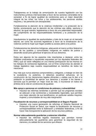 Trabajaremos en la trabajo de armonización de nuestra legislación con los
instrumentos jurídicos internacionales a favor de los sectores vulnerables de la
sociedad, a fin de lograr igualdad de condiciones para un mejor desarrollo
integral de las niñas, los niños y los adolescentes, las personas adultas
mayores y las personas con discapacidad.

Fortaleceremos la atención de la violencia intrafamiliar y la protección de la
familia, promoviendo que la atención de las víctimas sea cálida, oportuna y
efectiva; de igual manera, legislaremos a favor de una paternidad responsable,
del cumplimiento de las responsabilidades familiares y la protección de la
mujer.

Impulsaremos la igualdad de oportunidades y trato de la mujer en el mercado
laboral; así como las acciones legislativas a favor de la erradicación de la
violencia contra la mujer que hagan posible su acceso pleno a la justicia.

Fortaleceremos los derechos Indígenas, adecuando el marco jurídico federal en
favor de los pueblos y comunidades indígenas en materia de justicia y
desarrollo social para garantizar el ejercicio de sus derechos.

Estos son algunos de los aspectos más importantes a destacar, entre las
múltiples propuestas e inquietudes expuestas por los diputados federales del
PAN y que se verán reflejados en una intensa participación de los mismos en
los trabajos de comisiones legislativas, con el firme compromiso de atender el
trabajo legislativo bajo nuestra responsabilidad en beneficio de todos los
mexicanos.

Hoy más que nunca estamos comprometidos y obligados, a trabajar en bien de
la ciudadanía, no podemos, ni debemos escatimar esfuerzos, en la
construcción de los mecanismos legales eficientes y viables que le den a la
población la posibilidad de ejercer sus derechos y acceder a los bienes y
servicios que le permitan un mejor nivel de vida, e incursionar en todos los
ámbitos de la vida en condiciones de igualdad.

Más apoyo a personas en condiciones de pobreza y vulnerabilidad
     Impulsar las reformas tendientes a permitir que los programas sociales
     se adecuen a las condiciones y necesidades regionales, que permitan
     una mejor atención de sus beneficiarios, en particular adultos mayores,
     mujeres y comunidades de muy alta marginación.

Fiscalización de recursos y corresponsabilidad en el Seguro Popular
       Impulsar una nueva generación de reformas al Sistema Nacional de
       Protección Social en Salud, que mejore la fiscalización de recursos y
       corresponsabilidad entre la federación y entidades federativas, a fin de
       hacer más transparente la aplicación de los recursos públicos.

Normar adecuadamente guarderías y estancias infantiles
     Impulsar las reformas legales necesarias que permitan normar
     adecuadamente las guarderías para garantizar la seguridad de los
     menores y la calidad de los servicios que ofrecen.


                                                                             25
 
