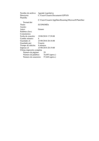 Nombre de archivo:   Agenda Legislativa
Directorio:          C:UsersUsuarioDocumentsGPPAN
Plantilla:
                     C:UsersUsuarioAppDataRoamingMicrosoftPlantillas
    Normal.dot
Título:              ECONOMÍA
Asunto:
Autor:               Genaro
Palabras clave:
Comentarios:
Fecha de creación:   19/08/2010 17:59:00
Cambio número:       4
Guardado el:         23/08/2010 20:18:00
Guardado por:        Usuario
Tiempo de edición: 4 minutos
Impreso el:          23/08/2010 20:19:00
Última impresión completa
    Número de páginas:     29
    Número de palabras:    10,485 (aprox.)
    Número de caracteres: 57,668 (aprox.)
 