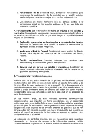 5. Participación de la sociedad civil. Establecer mecanismos para
      incrementar la participación de la sociedad en la gestión pública,
      mediante figuras como los consejos, las consultas u observatorios.

   6. Generaremos un marco normativo que dé certeza jurídica a la
      participación social en los asuntos públicos a fin de que ésta sea
      ordenada y pacífica.

F. Fortalecimiento del federalismo mediante el impulso a los estados y
municipios. Se analizarán y propondrán mecanismos que permitan fortalecer a
los estados y municipios con el fin de que estos tengan la capacidad de servir
mejor a los ciudadanos:

   1. Reelección consecutiva de funcionarios y representantes locales.
      Reformar la Constitución para permitir la reelección consecutiva de
      diputados locales, alcaldes y regidores.

   2. Modernizar el Distrito Federal. Fortalecer el marco jurídico del Distrito
      Federal para mejorar los derechos de los ciudadanos del Distrito
      Federal.

   3. Gestión metropolitana. Impulsar reformas que              permitan   crear
      mecanismos y acuerdos sobre gestión metropolitana.

   4. Servicio civil de carrera en estados y municipios. Establecer las
      bases constitucionales para implantar el servicio civil de carrera en los
      gobiernos estatales y municipales.

G. Transparencia y rendición de cuentas.

Nuestro país se encuentra inmerso en un proceso de decisiones políticas
fundamentales, con el fin de consolidarse como un Estado democrático y de
derecho. Una de estas decisiones, lo es la adopción de la transparencia y la
rendición de cuentas, como fuente de legitimidad, pues ellos son elementos de
control y crítica ciudadana sobre el ejercicio del poder, así como requisito
indispensable para una participación real de la sociedad en los procesos de
toma de decisiones.

En los últimos años, se han realizado reformas constitucionales
trascendentales, que impactan en forma considerable, en un reacomodo
institucional tanto en el ámbito federal, como en el de las entidades federativas
y los municipios. En esta medida, se han generado nuevas responsabilidades y
obligaciones a los órganos de los diversos órdenes de gobierno, que se han
correspondido con mayores recursos y un mayor presupuesto, que requiere ser
sujetos al control no solamente de las instancias creadas ex profeso, sino
principalmente de la sociedad.

La existencia de controles internos, sin los mecanismos para garantizar
plenamente un derecho de acceso a la información pública, debilita
considerablemente la posibilidad de evaluar y fiscalizar efectivamente los actos


                                                                               5
 