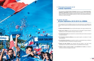 I. Principios de acción en el 
trabajo legislativo 
Como diputados/as de ARENA, Por Amor a El Salvador, defenderemos nuestro sistema democrático, 
republicano y representativo, legislaremos para tener leyes que contribuyan a dar un nuevo rumbo 
hacia la prosperidad y buscaremos siempre los medios para alcanzar el bien común y el progreso de El 
Salvador y de su gente, porque para ARENA la persona es el centro y la base fundamental del pueblo, y 
la familia es el núcleo de la sociedad. 
II. Visión de país 
El plan legislativo 2015-2018 de ARENA 
El Plan Legislativo 2015-2018 de ARENA se enmarca en una visión de país, para lo cual trabajará en pos 
de lograr el apoyo necesario para aprobar propuestas de ley que permitan hacerla realidad y construir un 
país: 
Próspero socioeconómicamente, para que la gente pueda progresar y tener mejores condiciones de vida. 
Seguro, justo y solidario, para que la gente pueda gozar con tranquilidad el progreso alcanzado y 
garantizar que no se creen condiciones que vayan a romper la paz social. 
Con alto desarrollo humano, como expresión de un profundo sentido social en todas las acciones de 
la sociedad salvadoreña. 
Con trabajadores altamente calificados, para que puedan competir y ser exitosos en el mundo 
laboral globalizado. 
Con autosuficiencia alimentaria, para garantizar el derecho a una alimentación sana y de calidad, así 
como proteger del hambre y la malnutrición a las familias más pobres. 
Protector del medio ambiente, para recuperarlo donde sea necesario y para evitar nuevas 
degradaciones que comprometa el bienestar presente y las posibilidades futuras de progreso. 
Integrado y abierto al comercio mundial y a los salvadoreños en el exterior, con productos y 
servicios de creciente valor agregado y alta calidad. 
• 
• 
• 
• 
• 
• 
• 
4 5 
 