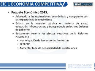 • Paquete Económico 2015.
– Adecuado a las estimaciones económicas y congruente con
las expectativas de crecimiento
– Énfasis en la inversión pública en materia de salud,
educación, infraestructura y transparencia en los tres órdenes
de gobierno.
– Buscaremos revertir los efectos negativos de la Reforma
Hacendaria
• Homologación de IVA en zonas fronterizas
• REPECOS
• Aumentar tope de deducibilidad de prestaciones
EJE 1 ECONOMÍA COMPETITIVA
 