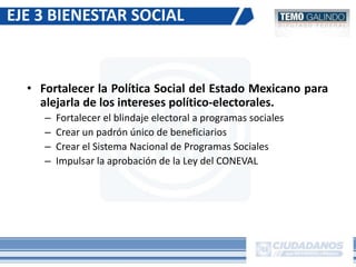 • Fortalecer la Política Social del Estado Mexicano para
alejarla de los intereses político-electorales.
– Fortalecer el blindaje electoral a programas sociales
– Crear un padrón único de beneficiarios
– Crear el Sistema Nacional de Programas Sociales
– Impulsar la aprobación de la Ley del CONEVAL
EJE 3 BIENESTAR SOCIAL
 