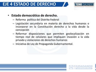 • Estado democrático de derecho.
– Reforma política del Distrito Federal
– Legislación secundaria en materia de derechos humanos e
incorporar en la Constitución derecho a la vida desde la
concepción
– Reformar disposiciones que permiten geolocalización en
tiempo real de celulares que impliquen invasión a la vida
privada y violaciones de derechos humanos
– Iniciativa de Ley de Propaganda Gubernamental.
EJE 4 ESTADO DE DERECHO
 