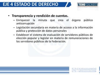 • Transparencia y rendición de cuentas.
– Enriquecer la minuta que crea el órgano público
anticorrupción
– Legislación secundaria en materia de acceso a la información
pública y protección de datos personales
– Establecer el sistema de evaluación de servidores públicos de
elección popular y legislar en materia de remuneraciones de
los servidores públicos de la Federación.
EJE 4 ESTADO DE DERECHO
 