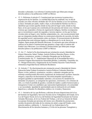 deseadas o planeadas. Las reformas Constitucionales que faltan para otorgar
    derechos plenos a las poblaciones LGBT en México
•   12. 3.- Reformar el articulo 4º. Constitucional que reconozca la protección y
    organización de las familias. La realidad Mexicana ha cambiado, hoy en día de
    acuerdo con cifras oficiales alrededor del 32% de las familias ya no son nucleares,
    es decir, formadas por padre, madre e hijos, la diversidad de familias nos lleva a
    identificar que existen aquellas donde no hay jefe de hogar varón; donde no hay
    hijos; en las que la pareja esta constituida por dos personas del mismo sexo; familias
    extensas que responden a formas de organización indígena, familias recompuestas
    que se reconstituyen a partir de segundas y terceras nupcias y en las que los hijos
    circulan entre un hogar y otro; familias uniparentales; etc., este reconocimiento hará
    que sus integrantes puedan obtener en consecuencia derechos de sucesión, de tutela,
    de seguridad social y patrimoniales sobre sus bienes. El reconocimiento de derechos
    que producirían estas reformas legales se obtendrían por la vía de Juicios de
    Amparo, figura propia del Derecho Mexicano. Es necesario que estas reformas se
    realicen en un marco Constitucional que garantice y haga valer el carácter del
    Estado Laico Mexicano. Las reformas Constitucionales que faltan para otorgar
    derechos plenos a las poblaciones LGBT en México
•   13. Art. 1º.- Incluir la No discriminación por orientación sexual e Identidad de
    Género Educación, Salud, Trabajo, Justicia Políticos Derechos Plenos; civiles,
    políticos, económicos, sociales y culturales Otorgados por las Reformas
    Constitucionales Art. 3º.- Implementar Educación de la Sexualidad Revertir y
    Terminar Estigma Discriminación Homofobia,Bifobia, Lesbofobia, Transfobia Art.
    4º.- Otorgar Protección y Organización de las Familias Sucesión Tutela Pensión
    Alimenticia Seguridad Social Jubilación Residencia
•   14. Articulo 1º. No discriminación por orientación sexual e Identidad de Género
    Educación Salud Trabajo Económicos Justicia Políticos Culturales Derechos
    Plenos; civiles, políticos, económicos, sociales y culturales otorgados por las
    reformas constitucionales Revertiría expulsiones de instituciones escolares Atención
    integral y especifica sin discriminación. Revertiría despidos injustificados, y
    otorgaría igualdad en oportunidades salariales y de ascensos Se atenderían las
    demandas sin prejuicio, se castigarían las agresiones, extorsiones y los crímenes de
    odio, se evitaría la perdida de guarda y custodia de madres y padres homosexuales y
    transgeneros Contar con candidatos que representen legítimamente a la comunidad
    y sus necesidades. Igualdad de oportunidades para la realización de actividades
    deportivas y culturales Se obtendrían créditos a la vivienda y financieros
•   15. 1.- Iniciativa de Ley que Reforma y adiciona diversas disposiciones de la Ley
    del Instituto de Seguridad y Servicios Sociales de los Trabajadores del Estado, de la
    Ley del Seguro Social, de la Ley del Instituto de Seguridad Social para las Fuerzas
    Armadas Mexicanas, de la Ley Federal del Trabajo, y de la Ley General de Salud.
    Las parejas formadas por personas del mismo sexo obtendrán las prestaciones
    sociales de pensión derivadas de los sistemas de salud a cargo del Estado, como
    atención médica y jubilación. 2.- Iniciativa de Ley Federal para la No
    Discriminación de los derechos humanos y Civiles de las personas Transgénero y
 