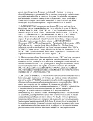 para la atención oportuna, de manera confidencial, voluntaria y se ponga a
    disposición de mujeres embarazadas Que se otorguen presupuestos equitativos para
    prevención y atención. Que se reduzca el tiempo de vigencia de las patentes para
    que laboratorios mexicanos produzcan los medicamentos a menor precio. Que el
    Estado realice compras consolidadas para reducir el costo. Las leyes que deben
    crearse para otorgar derechos plenos a las poblaciones LGBT en México
•   19. INTERNACIONAL Instrumentos suscritos por México y participación en
    Organismos Internacionales.- Declaración Universal de los derechos del Hombre,
    CADH, CIDH,CDH, ONU, OMS, OPS, etc… Carta Derechos Fundamentales UE.
    Holanda, Bé lgica, Canadá, España, Gran Bretaña, Sudàfrica, otros... ONUSIDA,
    ILGA, IAS COMPONENTES QUE INTEGRAN LA AGENDA NACIONAL
    Marco Jurídico Mexicano. Reformas constitucionales Poderes de la Unión y
    órganos de gobierno; Federal, Estatal, Municipal. Sector Salud y Organismos del
    Estado, Prevención y Atención clínica integral vs.VIH/SIDA INTERNO
    Movimiento LGBT en México Organización y Participación de la población LGBT,
    ONG’s Formación y capacitación de líderes. Publicación y Divulgación de
    informació n técnico-científica Participación de los empresarios de sitios LGBT´s
    ÍNTIMO El Condón Interno Trabajo psicoafectivo Aceptación, Autoestima, SALIR
    DEL CLOSET Derechos Humanos, Salud sexual y reproductiva Derechos sexuales
    Espiritualidad Proyecto de vida con calidad Agenda LGBT
•   20. El sistema de derechos y libertades de la población LGBT en el país, como parte
    de la sociedad democrática, pasa por la política, como la expresión de fuerzas y
    tendencias sociales, que buscan su expresión en la esfera pública de la sociedad. La
    creación de una Federación LGBT que reagrupe el trabajo de la comunidad a nivel
    nacional obtendría avances más rápidos en nuestras demandas. INCIDENCIA
    POLÍTICA Sociedad Comunidad LGBT OSC CAMPO LABORAL PARTIDOS
    POLITICOS PRESTADORES DE SERVICIOS MEDIOS DE COMUNICACION
    PODERES DE LA UNION SINDICATOS
•   21. EL CONDÓN INTERNO El condón interno tiene una utilización heterosexual u
    homosexual, pero para fines de este proyecto que pretende sumarse a la campaña
    preventiva contra el VIH/SIDA, nos referiremos a los hombres, ya sean estos
    abiertamente homosexuales u hombres que tienen sexo con otros hombres (HSH),
    por ser una población con alta incidencia de casos de esta infección. Las
    conclusiones de las últimas reuniones mundiales sobre el VIH/SIDA están dirigidas
    a nuevos retos que los seres humanos tenemos que realizar para prevenir el
    contagio. Los avances científicos continúan en la búsqueda de nuevos
    medicamentos y en la anhelada vacuna, sin embargo de acuerdo a las conclusiones
    de los expertos, el comportamiento sexual entre los individuos es quizá el área en
    donde se tiene que trabajar con mayor énfasis. Por ello, los patrones epidémicos
    tienen una explicación en estos momentos más psicosocial que biológica, es decir,
    la dinámica de la epidemia depende de la forma de interacción en la sexualidad de
    los seres humanos de tal forma que los comportamientos y las redes sociales toman
    un papel trascendental en la propagación de la epidemia, por lo tanto las acciones
    preventivas deben encaminarse actualmente a modificar los comportamientos
 