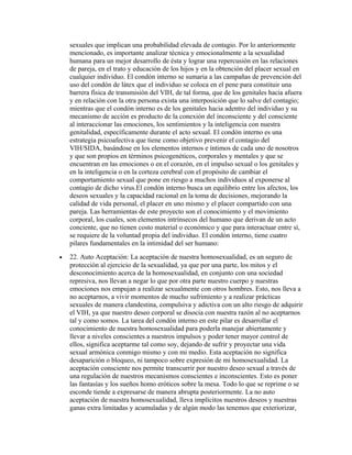 sexuales que implican una probabilidad elevada de contagio. Por lo anteriormente
    mencionado, es importante analizar técnica y emocionalmente a la sexualidad
    humana para un mejor desarrollo de ésta y lograr una repercusión en las relaciones
    de pareja, en el trato y educación de los hijos y en la obtención del placer sexual en
    cualquier individuo. El condón interno se sumaria a las campañas de prevención del
    uso del condón de látex que el individuo se coloca en el pene para constituir una
    barrera física de transmisión del VIH, de tal forma, que de los genitales hacia afuera
    y en relación con la otra persona exista una interposición que lo salve del contagio;
    mientras que el condón interno es de los genitales hacia adentro del individuo y su
    mecanismo de acción es producto de la conexión del inconsciente y del consciente
    al interaccionar las emociones, los sentimientos y la inteligencia con nuestra
    genitalidad, específicamente durante el acto sexual. El condón interno es una
    estrategia psicoafectiva que tiene como objetivo prevenir el contagio del
    VIH/SIDA, basándose en los elementos internos e íntimos de cada uno de nosotros
    y que son propios en términos psicogenéticos, corporales y mentales y que se
    encuentran en las emociones o en el corazón, en el impulso sexual o los genitales y
    en la inteligencia o en la corteza cerebral con el propósito de cambiar el
    comportamiento sexual que pone en riesgo a muchos individuos al exponerse al
    contagio de dicho virus.El condón interno busca un equilibrio entre los afectos, los
    deseos sexuales y la capacidad racional en la toma de decisiones, mejorando la
    calidad de vida personal, el placer en uno mismo y el placer compartido con una
    pareja. Las herramientas de este proyecto son el conocimiento y el movimiento
    corporal, los cuales, son elementos intrínsecos del humano que derivan de un acto
    conciente, que no tienen costo material o económico y que para interactuar entre sí,
    se requiere de la voluntad propia del individuo. El condón interno, tiene cuatro
    pilares fundamentales en la intimidad del ser humano:
•   22. Auto Aceptación: La aceptación de nuestra homosexualidad, es un seguro de
    protección al ejercicio de la sexualidad, ya que por una parte, los mitos y el
    desconocimiento acerca de la homosexualidad, en conjunto con una sociedad
    represiva, nos llevan a negar lo que por otra parte nuestro cuerpo y nuestras
    emociones nos empujan a realizar sexualmente con otros hombres. Esto, nos lleva a
    no aceptarnos, a vivir momentos de mucho sufrimiento y a realizar prácticas
    sexuales de manera clandestina, compulsiva y adictiva con un alto riesgo de adquirir
    el VIH, ya que nuestro deseo corporal se disocia con nuestra razón al no aceptarnos
    tal y como somos. La tarea del condón interno en este pilar es desarrollar el
    conocimiento de nuestra homosexualidad para poderla manejar abiertamente y
    llevar a niveles conscientes a nuestros impulsos y poder tener mayor control de
    ellos, significa aceptarme tal como soy, dejando de sufrir y proyectar una vida
    sexual armónica conmigo mismo y con mi medio. Esta aceptación no significa
    desaparición o bloqueo, ni tampoco sobre expresión de mi homosexualidad. La
    aceptación consciente nos permite transcurrir por nuestro deseo sexual a través de
    una regulación de nuestros mecanismos conscientes e inconscientes. Esto es poner
    las fantasías y los sueños homo eróticos sobre la mesa. Todo lo que se reprime o se
    esconde tiende a expresarse de manera abrupta posteriormente. La no auto
    aceptación de nuestra homosexualidad, lleva implícitos nuestros deseos y nuestras
    ganas extra limitadas y acumuladas y de algún modo las tenemos que exteriorizar,
 