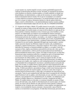 ya que nuestro ser, nuestro impulso sexual y nuestra genitalidad requieren de
    expresar la función plena del placer sexual. Sin duda, la concepción de nosotros
    como hombres en relación a nuestros padres y al medio ambiente en donde nos
    desarrollamos, son determinantes, y cada uno de nosotros, lo vamos reflejando
    desde el nacimiento hasta la muerte. Por lo que la sexualidad es un continuo
    viviente implícito en nuestros sentimientos y en nuestra biología sexual, que se tiene
    que vivir, ya que se expresa claramente durante la vida de manera dolorosa y
    trágica, social y culturalmente, o una oportunidad para resolver nuestro conflicto
    existencial en determinadas etapas del ciclo de vida. EL CONDON INTERNO
•   23. Aceptación de Padre y Madre: El condón interno en este pilar, se construye
    tomando en cuenta el linaje mismo del individuo, ósea, desde la individualización
    de nuestro papá y de nuestra mamá, así como la de los abuelos en cada una de las
    líneas paterna o materna, basándose en las vivencias que como hombres y como
    mujeres van adquiriendo con respecto a la sexualidad de manera conciente e
    inconsciente y que al final de cuentas se lo transmiten a sus progenies. El individuo
    homosexual, proviene de un padre y una madre, y así, desde su origen en el linaje
    va orientando su atracción sexual por otro hombre, por lo tanto, la posibilidad de
    que nos aceptemos como homosexuales, y podamos relacionarnos de forma estable
    y productiva con otro hombre, dependerá del papel que nuestro padre y nuestra
    madre ejercieron durante las diferentes etapas de nuestra vida, ayudándonos a
    satisfacer y superar frustraciones y emociones negativas. Por lo tanto, el acto de un
    individuo de comunicar su homosexualidad a su padre y a su madre o éstos de
    acercarse al hijo, implica una dinámica psicoafectiva de muy alto valor, que lleva
    implícitos conocimientos y afectos proclives para la decisión de manifestar su
    homosexualidad de manera sana y segura. Sin duda el riesgo de que un individuo
    homosexual caiga en prácticas adictivas o compulsivas que no le permitan hacer
    consciente su homosexualidad esta altamente relacionada con el apoyo y
    reconocimiento de ambos padres, o por lo menos de alguno de ellos. Es más
    frecuente observar que la comunicación entre el hijo homosexual y la madre es
    mejor que con el padre, esto, implica no solo la despolarización de la masculinidad
    y la feminidad sino el atrapamiento incestuoso y paradójicamente excluyente del
    padre. Por lo tanto, el condón interno sugiere para una mejor harmonización del
    individuo que ambos padres tengan el conocimiento y apoyen de la misma manera a
    su hijo. El dolor psicoafectivo que podemos llegar a sentir como homosexuales y la
    falta de apoyo por parte de nuestros padres, nos llevan a tener altos riesgos en
    nuestras practicas homosexuales y sobre todo, en la práctica de relacionarme con
    una pareja. Tanto la auto aceptación del individuo como la aceptación de la familia,
    específicamente la de los padres, está relacionada con una vida feliz o con una vida
    dolorosa, cuya perspectiva es la autodestrucción, la soledad, y la indiferencia que
    conlleva a estados depresivos y finalmente al suicidio. Aceptación de Padre y
    Madre: El condón interno en este pilar, se construye tomando en cuenta el linaje
    mismo del individuo, ósea, desde la individualización de nuestro papá y de nuestra
    mamá, así como la de los abuelos en cada una de las líneas paterna o materna,
    basándose en las vivencias que como hombres y como mujeres van adquiriendo con
    respecto a la sexualidad de manera conciente e inconsciente y que al final de
    cuentas se lo transmiten a sus progenies. El individuo homosexual, proviene de un
 