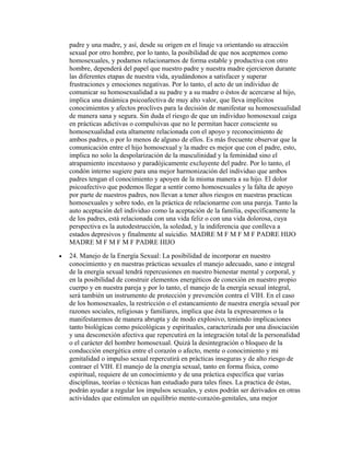 padre y una madre, y así, desde su origen en el linaje va orientando su atracción
    sexual por otro hombre, por lo tanto, la posibilidad de que nos aceptemos como
    homosexuales, y podamos relacionarnos de forma estable y productiva con otro
    hombre, dependerá del papel que nuestro padre y nuestra madre ejercieron durante
    las diferentes etapas de nuestra vida, ayudándonos a satisfacer y superar
    frustraciones y emociones negativas. Por lo tanto, el acto de un individuo de
    comunicar su homosexualidad a su padre y a su madre o éstos de acercarse al hijo,
    implica una dinámica psicoafectiva de muy alto valor, que lleva implícitos
    conocimientos y afectos proclives para la decisión de manifestar su homosexualidad
    de manera sana y segura. Sin duda el riesgo de que un individuo homosexual caiga
    en prácticas adictivas o compulsivas que no le permitan hacer consciente su
    homosexualidad esta altamente relacionada con el apoyo y reconocimiento de
    ambos padres, o por lo menos de alguno de ellos. Es más frecuente observar que la
    comunicación entre el hijo homosexual y la madre es mejor que con el padre, esto,
    implica no solo la despolarización de la masculinidad y la feminidad sino el
    atrapamiento incestuoso y paradójicamente excluyente del padre. Por lo tanto, el
    condón interno sugiere para una mejor harmonización del individuo que ambos
    padres tengan el conocimiento y apoyen de la misma manera a su hijo. El dolor
    psicoafectivo que podemos llegar a sentir como homosexuales y la falta de apoyo
    por parte de nuestros padres, nos llevan a tener altos riesgos en nuestras practicas
    homosexuales y sobre todo, en la práctica de relacionarme con una pareja. Tanto la
    auto aceptación del individuo como la aceptación de la familia, específicamente la
    de los padres, está relacionada con una vida feliz o con una vida dolorosa, cuya
    perspectiva es la autodestrucción, la soledad, y la indiferencia que conlleva a
    estados depresivos y finalmente al suicidio. MADRE M F M F M F PADRE HIJO
    MADRE M F M F M F PADRE HIJO
•   24. Manejo de la Energía Sexual: La posibilidad de incorporar en nuestro
    conocimiento y en nuestras prácticas sexuales el manejo adecuado, sano e integral
    de la energía sexual tendrá repercusiones en nuestro bienestar mental y corporal, y
    en la posibilidad de construir elementos energéticos de conexión en nuestro propio
    cuerpo y en nuestra pareja y por lo tanto, el manejo de la energía sexual integral,
    será también un instrumento de protección y prevención contra el VIH. En el caso
    de los homosexuales, la restricción o el estancamiento de nuestra energía sexual por
    razones sociales, religiosas y familiares, implica que ésta la expresaremos o la
    manifestaremos de manera abrupta y de modo explosivo, teniendo implicaciones
    tanto biológicas como psicológicas y espirituales, caracterizada por una disociación
    y una desconexión afectiva que repercutirá en la integración total de la personalidad
    o el carácter del hombre homosexual. Quizá la desintegración o bloqueo de la
    conducción energética entre el corazón o afecto, mente o conocimiento y mi
    genitalidad o impulso sexual repercutirá en prácticas inseguras y de alto riesgo de
    contraer el VIH. El manejo de la energía sexual, tanto en forma física, como
    espiritual, requiere de un conocimiento y de una práctica específica que varias
    disciplinas, teorías o técnicas han estudiado para tales fines. La practica de éstas,
    podrán ayudar a regular los impulsos sexuales, y estos podrán ser derivados en otras
    actividades que estimulen un equilibrio mente-corazón-genitales, una mejor
 