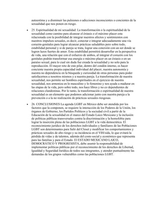 autoestima y a disminuir las pulsiones o adicciones inconscientes o concientes de la
    sexualidad que nos ponen en riesgo.
•   25. Espiritualidad de mi sexualidad: La transformación o la espiritualidad de la
    sexualidad como camino para alcanzar el éxtasis o el máximo placer esta
    relacionada con la posibilidad de integrar nuestros afectos y sentimientos con
    nuestros impulsos sexuales, es decir, conectar e integrar adecuadamente una vía
    corazón-genitales para lograr alcanzar prácticas saludables pero sobre todo,
    estabilidad personal y si de pareja se trata, lograr una conexión con un ser donde se
    logren lazos fuertes de amor. Esta estabilidad permitirá desarrollar en la perspectiva
    de vida, una relación que con el esfuerzo de ambos, al integrar el corazón con los
    genitales podrán transformar esa energía o máximo placer en un éxtasis o en un
    paraíso sexual, para lo cual sin duda fue creada la sexualidad y no solo para la
    reproducción. El mayor reto de este pilar, dentro del condón interno, es hacer
    conciente nuestra propia capacidad individual del placer, nuestra autonomía y
    nuestra no dependencia en la búsqueda y curiosidad de otras personas para poder
    satisfacernos a nosotros mismos y a nuestra pareja. La transformación de nuestra
    sexualidad, nos permite ser hombres espirituales en el ejercicio de nuestra
    sexualidad, nos armoniza en lo masculino y lo femenino y nos ayuda a madurar en
    las etapas de la vida, pero sobre todo, nos hace libres y no co dependientes de
    relaciones clandestinas. Por lo tanto, la transformación o espiritualidad de nuestra
    sexualidad es un elemento que podemos adicionar junto con nuestra pareja a la
    prevención o a la no realización de prácticas sexuales riesgosas.
•   26. CONCLUSIONES La agenda LGBT en México debe ser atendida por los
    factores que la componen, se requiere la interacción de los Poderes de la Unión, los
    órganos de Gobierno, los Partidos Políticos y la sociedad civil a partir de la
    Educación de la sexualidad en el marco del Estado Laico Mexicano y la inclusión
    de políticas públicas transversales contra la discriminación y la homofobia para
    lograr la inserción plena de las poblaciones LGBT a la vida democrática. El
    reconocimiento jurídico de los derechos individuales y familiares de las Poblaciones
    LGBT son determinantes para Salir del Closet y modificar los comportamientos y
    prácticas sexuales de alto riesgo y su incidencia en el VIH/sida, lo que evitará la
    pérdida de vidas y de talentos, además del costo social y económico que representa
    para las familias y para el Estado. El ESTADO MEXICANO LAICO,
    DEMOCRÁTICO Y PROGRESISTA, debe asumir la responsabilidad de
    implementar políticas públicas por el reconocimiento de los derechos de Libertad,
    Igualdad y Seguridad Jurídica de todos sus integrantes, y atender puntualmente las
    demandas de los grupos vulnerables como las poblaciones LGBT.
 